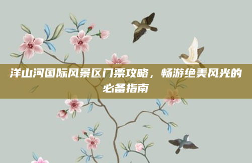 洋山河国际风景区门票攻略,畅游绝美风光的必备指南