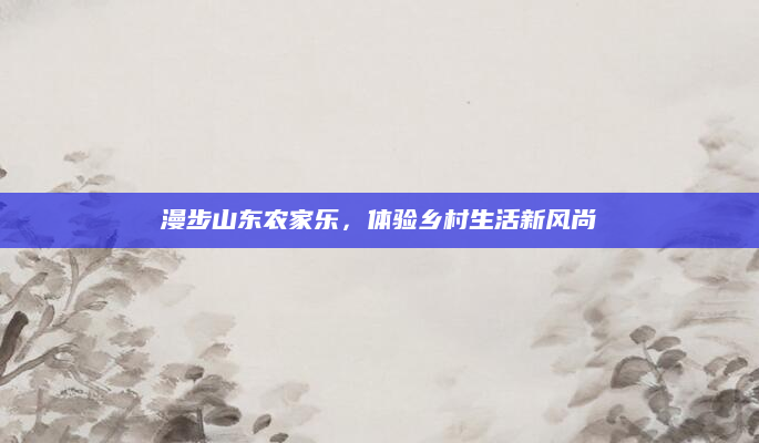 漫步山东农家乐,体验乡村生活新风尚