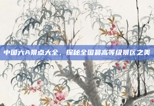 中国六A景点大全,探秘全国最高等级景区之美