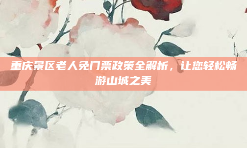 重庆景区老人免门票政策全解析，让您轻松畅游山城之美
