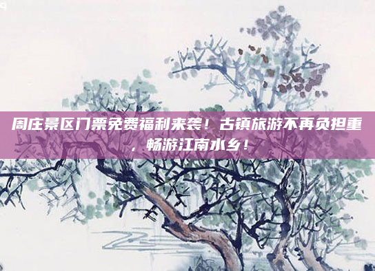 周庄景区门票免费福利来袭!古镇旅游不再负担重,畅游江南水乡!