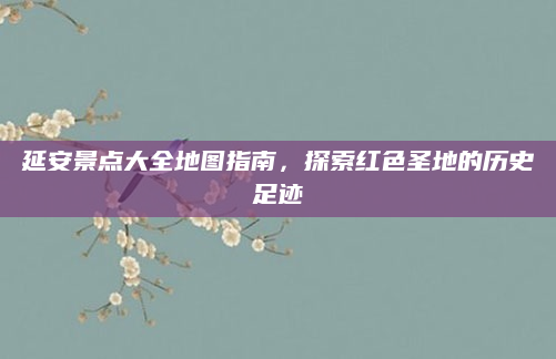 延安景点大全地图指南,探索红色圣地的历史足迹
