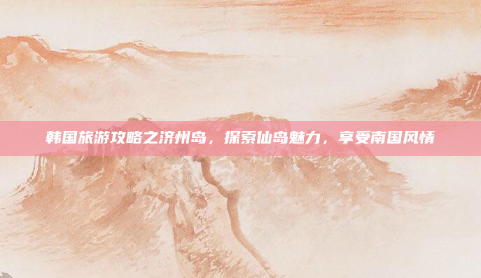韩国旅游攻略之济州岛,探索仙岛魅力,享受南国风情