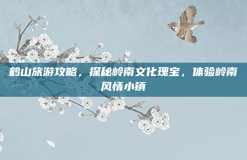 鹤山旅游攻略,探秘岭南文化瑰宝,体验岭南风情小镇