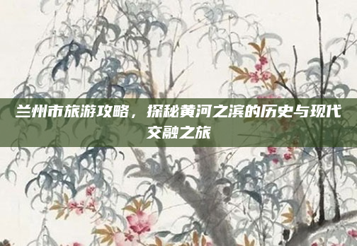 兰州市旅游攻略,探秘黄河之滨的历史与现代交融之旅