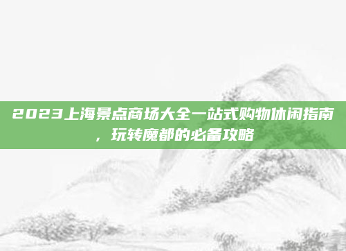 2023上海景点商场大全一站式购物休闲指南,玩转魔都的必备攻略