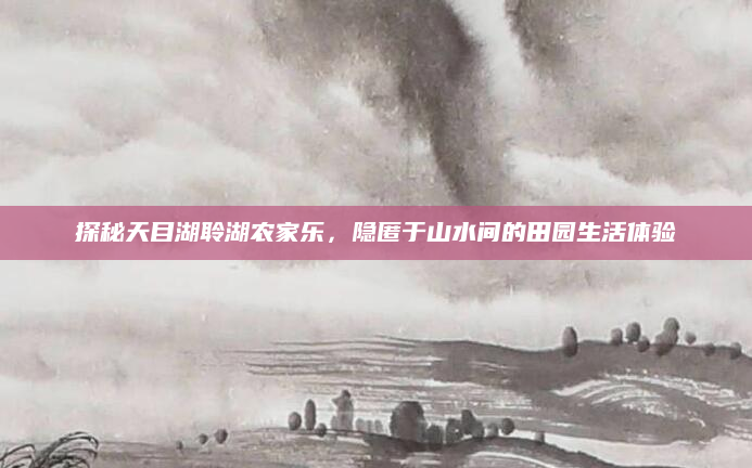 探秘天目湖聆湖农家乐,隐匿于山水间的田园生活体验