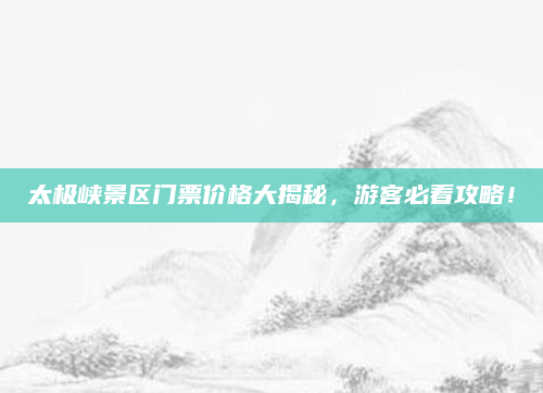 太极峡景区门票价格大揭秘，游客必看攻略！