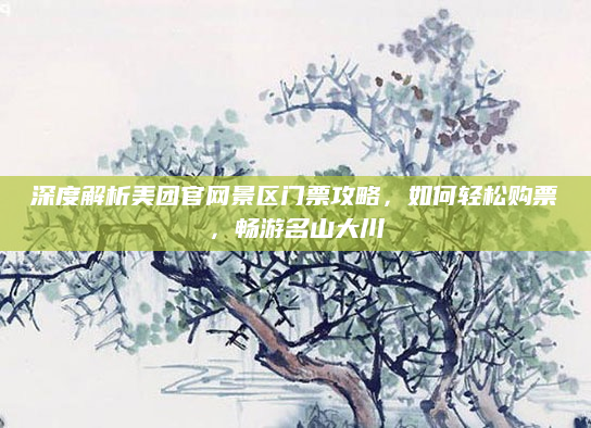 深度解析美团官网景区门票攻略，如何轻松购票，畅游名山大川