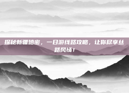 探秘新疆哈密,一日游线路攻略,让你尽享丝路风情!