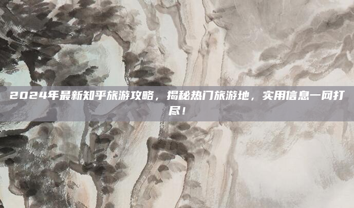 2024年最新知乎旅游攻略,揭秘热门旅游地,实用信息一网打尽!