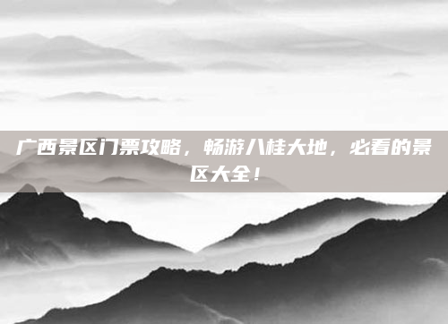 广西景区门票攻略,畅游八桂大地,必看的景区大全!