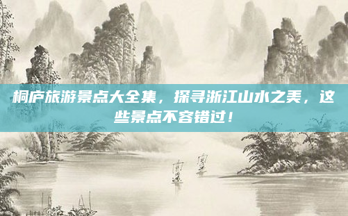 桐庐旅游景点大全集，探寻浙江山水之美，这些景点不容错过！