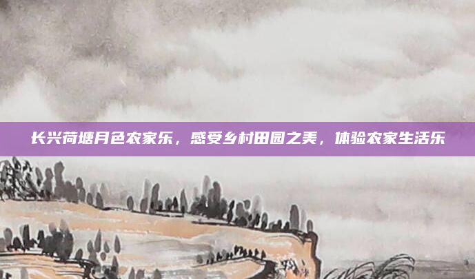 长兴荷塘月色农家乐,感受乡村田园之美,体验农家生活乐