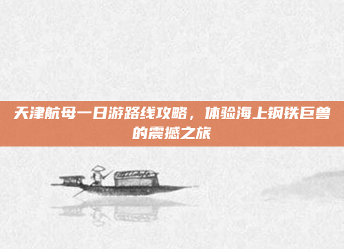 天津航母一日游路线攻略，体验海上钢铁巨兽的震撼之旅