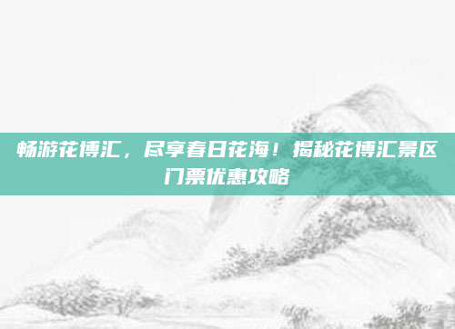 畅游花博汇，尽享春日花海！揭秘花博汇景区门票优惠攻略