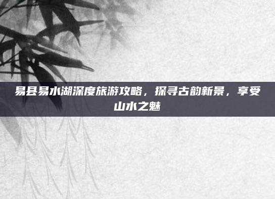 易县易水湖深度旅游攻略,探寻古韵新景,享受山水之魅