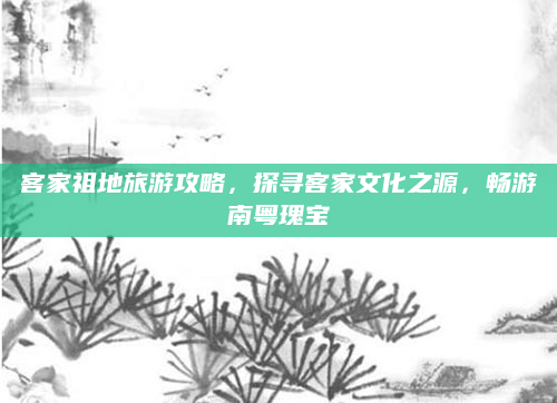 客家祖地旅游攻略,探寻客家文化之源,畅游南粤瑰宝