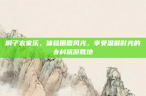 桐子农家乐，体验田园风光，享受温馨时光的乡村旅游胜地