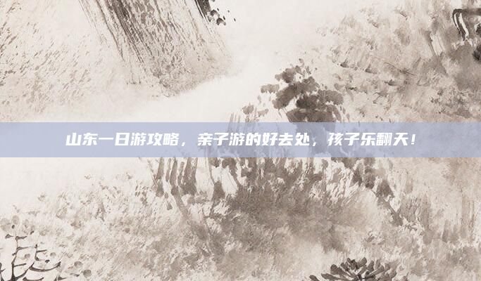 山东一日游攻略，亲子游的好去处，孩子乐翻天！