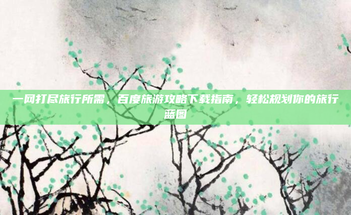 一网打尽旅行所需，百度旅游攻略下载指南，轻松规划你的旅行蓝图
