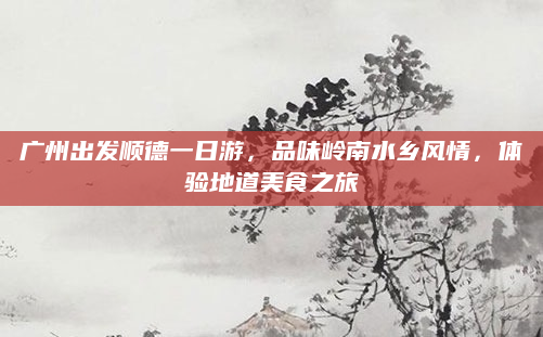 广州出发顺德一日游,品味岭南水乡风情,体验地道美食之旅
