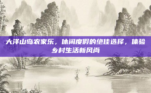 大洋山岛农家乐,休闲度假的绝佳选择,体验乡村生活新风尚