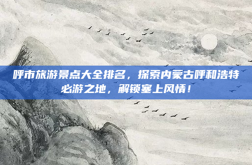 呼市旅游景点大全排名,探索内蒙古呼和浩特必游之地,解锁塞上风情!