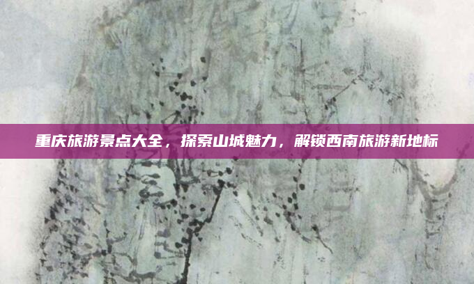 重庆旅游景点大全，探索山城魅力，解锁西南旅游新地标