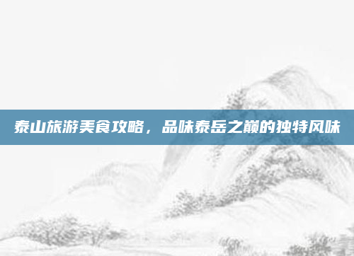 泰山旅游美食攻略,品味泰岳之巅的独特风味