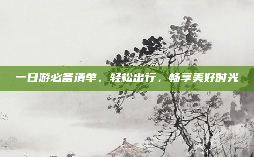 一日游必备清单，轻松出行，畅享美好时光