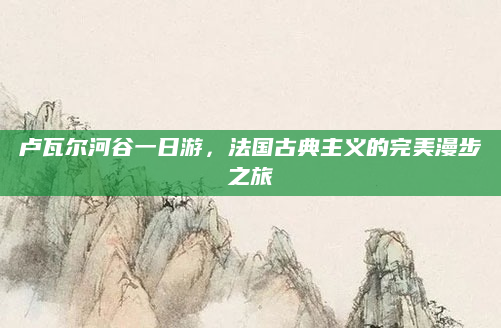 卢瓦尔河谷一日游，法国古典主义的完美漫步之旅