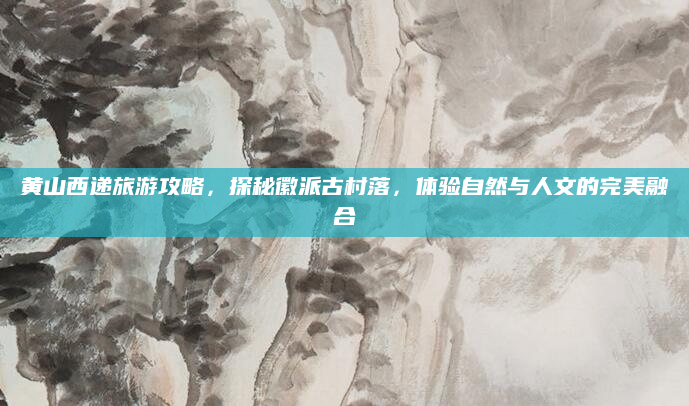 黄山西递旅游攻略,探秘徽派古村落,体验自然与人文的完美融合