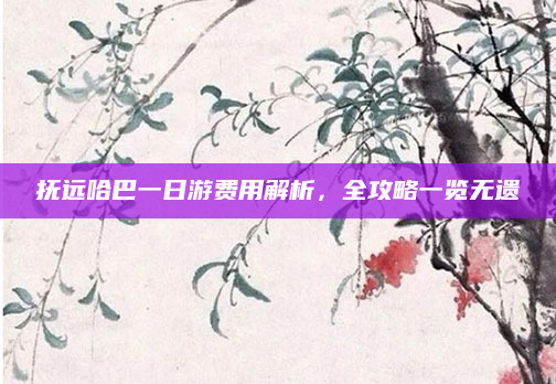 抚远哈巴一日游费用解析,全攻略一览无遗