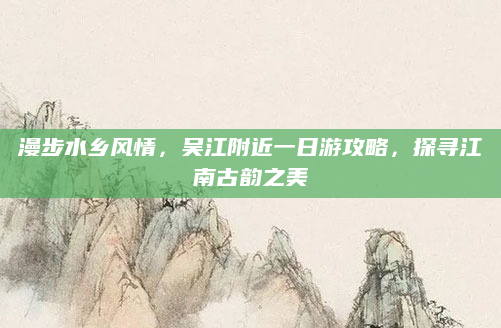 漫步水乡风情,吴江附近一日游攻略,探寻江南古韵之美