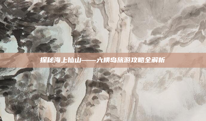探秘海上仙山——六横岛旅游攻略全解析