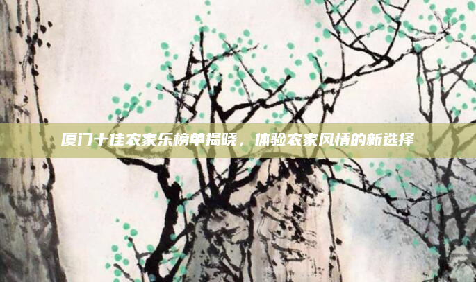 厦门十佳农家乐榜单揭晓,体验农家风情的新选择