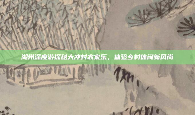 湖州深度游探秘大冲村农家乐,体验乡村休闲新风尚
