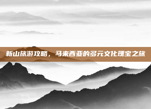 新山旅游攻略,马来西亚的多元文化瑰宝之旅