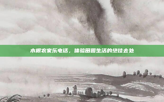 木根农家乐电话,体验田园生活的绝佳去处