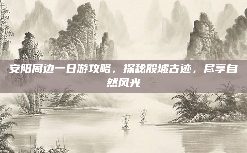 安阳周边一日游攻略,探秘殷墟古迹,尽享自然风光