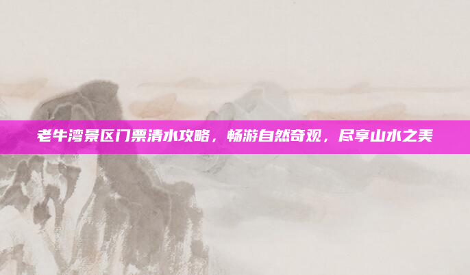 老牛湾景区门票清水攻略,畅游自然奇观,尽享山水之美
