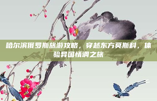 哈尔滨俄罗斯旅游攻略，穿越东方莫斯科，体验异国情调之旅