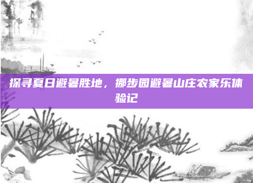探寻夏日避暑胜地,挪步园避暑山庄农家乐体验记