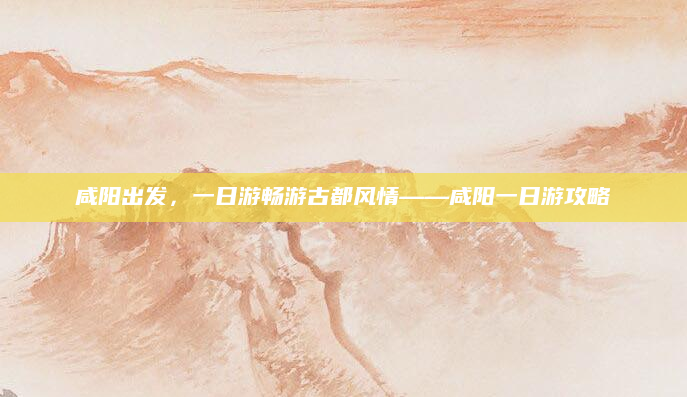 咸阳出发,一日游畅游古都风情——咸阳一日游攻略