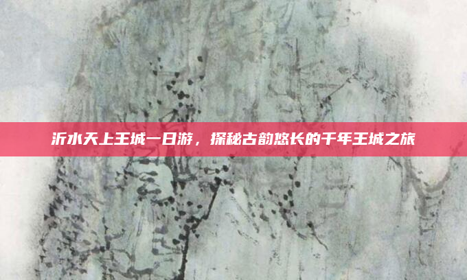沂水天上王城一日游,探秘古韵悠长的千年王城之旅