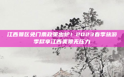 江西景区免门票政策出炉!2023春季旅游季尽享江西美景无压力