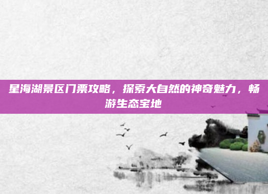星海湖景区门票攻略,探索大自然的神奇魅力,畅游生态宝地
