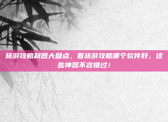 旅游攻略利器大盘点,看旅游攻略哪个软件好,这些神器不容错过!