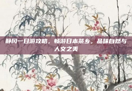 静冈一日游攻略,畅游日本茶乡,品味自然与人文之美